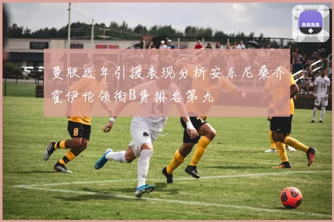 曼联近年引援表现分析安东尼桑乔霍伊伦领衔B费排名第九
