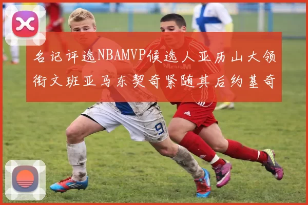 名记评选NBAMVP候选人亚历山大领衔文班亚马东契奇紧随其后约基奇位列第四