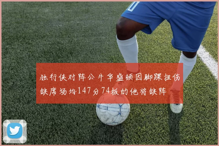 独行侠对阵公牛华盛顿因脚踝扭伤缺席场均147分74板的他将缺阵