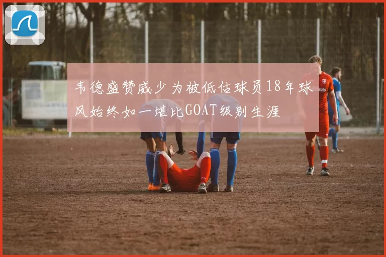 韦德盛赞威少为被低估球员18年球风始终如一堪比GOAT级别生涯
