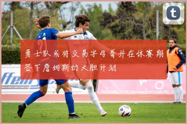 勇士队或将交易字母哥并在休赛期签下詹姆斯的大胆计划
