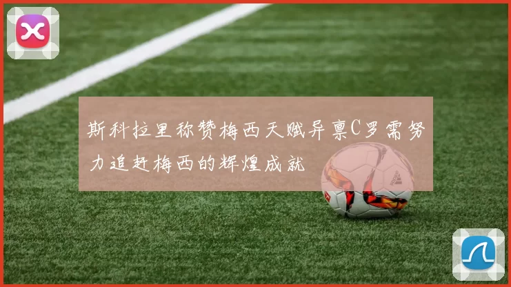 斯科拉里称赞梅西天赋异禀C罗需努力追赶梅西的辉煌成就