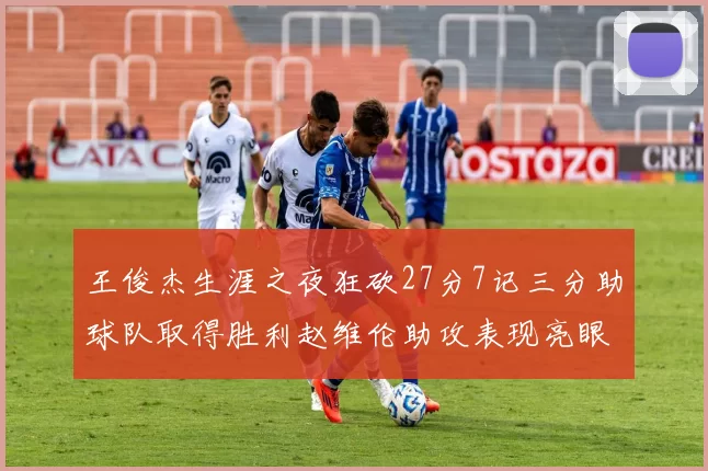 王俊杰生涯之夜狂砍27分7记三分助球队取得胜利赵维伦助攻表现亮眼