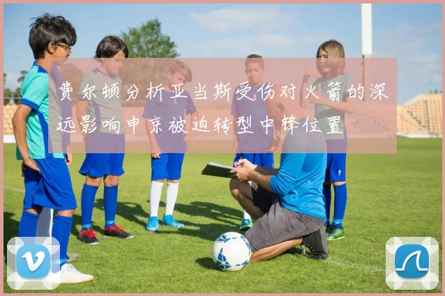 费尔顿分析亚当斯受伤对火箭的深远影响申京被迫转型中锋位置