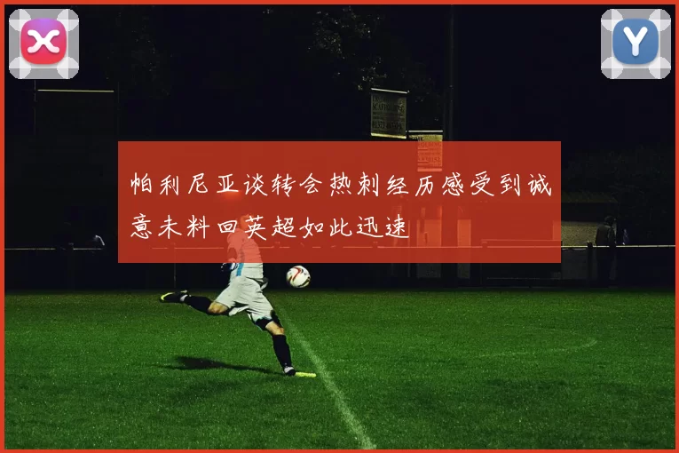 帕利尼亚谈转会热刺经历感受到诚意未料回英超如此迅速