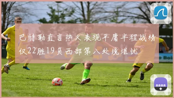 巴特勒直言热火表现平庸半程战绩仅22胜19负西部第八处境堪忧