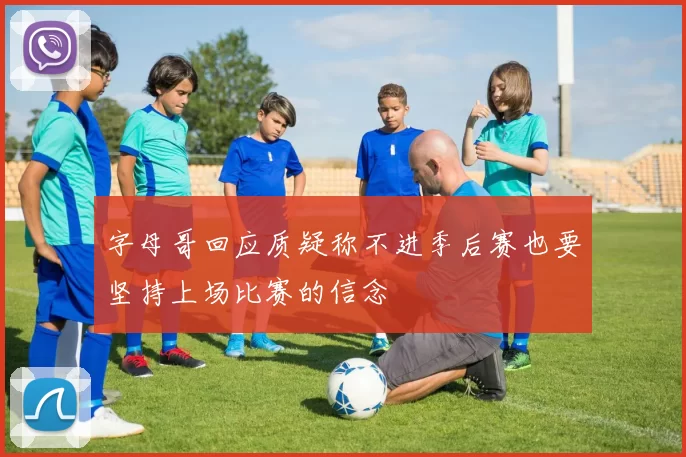 字母哥回应质疑称不进季后赛也要坚持上场比赛的信念
