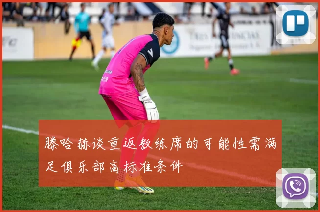 滕哈赫谈重返教练席的可能性需满足俱乐部高标准条件