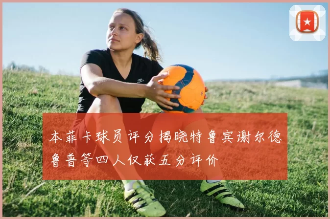本菲卡球员评分揭晓特鲁宾谢尔德鲁普等四人仅获五分评价