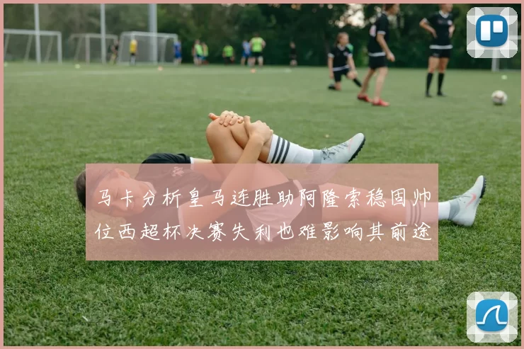 马卡分析皇马连胜助阿隆索稳固帅位西超杯决赛失利也难影响其前途