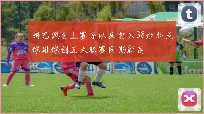 姆巴佩自上赛季以来打入38粒非点球进球创五大联赛同期新高