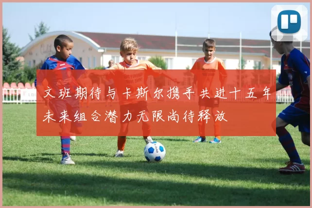 文班期待与卡斯尔携手共进十五年未来组合潜力无限尚待释放