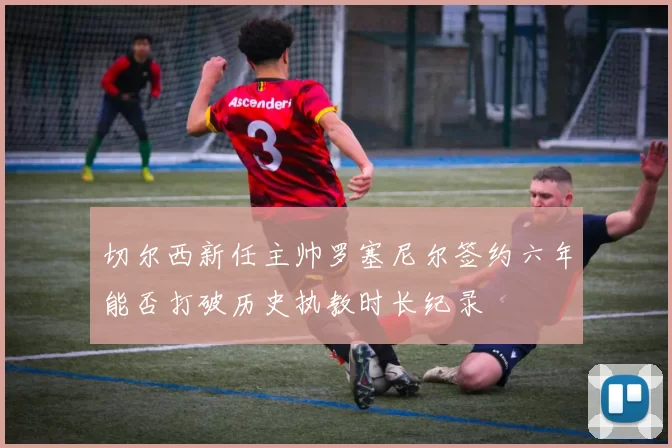 切尔西新任主帅罗塞尼尔签约六年能否打破历史执教时长纪录